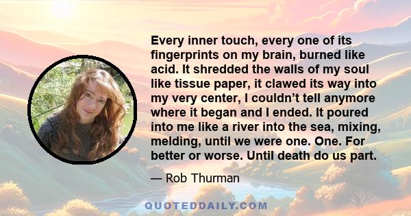 Every inner touch, every one of its fingerprints on my brain, burned like acid. It shredded the walls of my soul like tissue paper, it clawed its way into my very center, I couldn’t tell anymore where it began and I