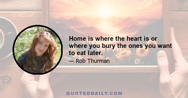 Home is where the heart is or where you bury the ones you want to eat later.