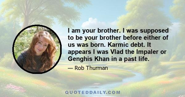 I am your brother. I was supposed to be your brother before either of us was born. Karmic debt. It appears I was Vlad the Impaler or Genghis Khan in a past life.