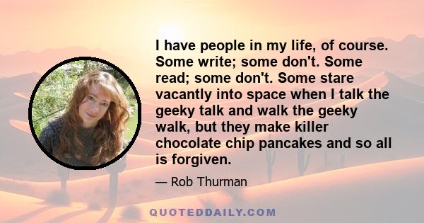 I have people in my life, of course. Some write; some don't. Some read; some don't. Some stare vacantly into space when I talk the geeky talk and walk the geeky walk, but they make killer chocolate chip pancakes and so