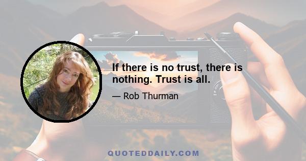 If there is no trust, there is nothing. Trust is all.