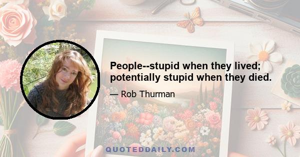 People--stupid when they lived; potentially stupid when they died.