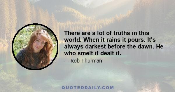 There are a lot of truths in this world. When it rains it pours. It's always darkest before the dawn. He who smelt it dealt it.