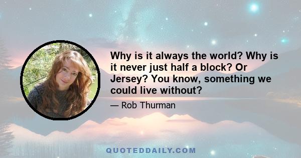 Why is it always the world? Why is it never just half a block? Or Jersey? You know, something we could live without?