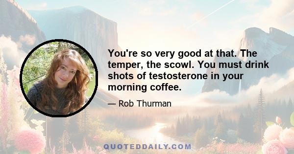 You're so very good at that. The temper, the scowl. You must drink shots of testosterone in your morning coffee.