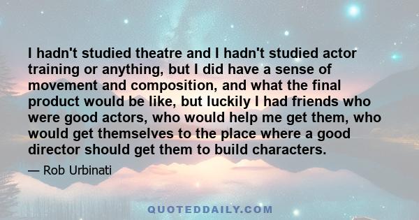 I hadn't studied theatre and I hadn't studied actor training or anything, but I did have a sense of movement and composition, and what the final product would be like, but luckily I had friends who were good actors, who 