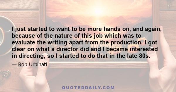 I just started to want to be more hands on, and again, because of the nature of this job which was to evaluate the writing apart from the production, I got clear on what a director did and I became interested in