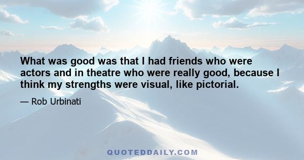 What was good was that I had friends who were actors and in theatre who were really good, because I think my strengths were visual, like pictorial.