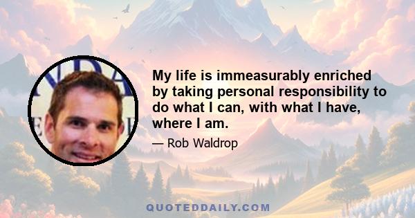 My life is immeasurably enriched by taking personal responsibility to do what I can, with what I have, where I am.