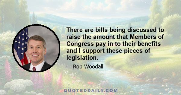 There are bills being discussed to raise the amount that Members of Congress pay in to their benefits and I support these pieces of legislation.