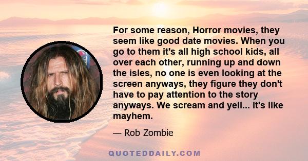 For some reason, Horror movies, they seem like good date movies. When you go to them it's all high school kids, all over each other, running up and down the isles, no one is even looking at the screen anyways, they