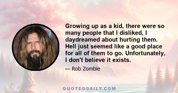 Growing up as a kid, there were so many people that I disliked, I daydreamed about hurting them. Hell just seemed like a good place for all of them to go. Unfortunately, I don't believe it exists.