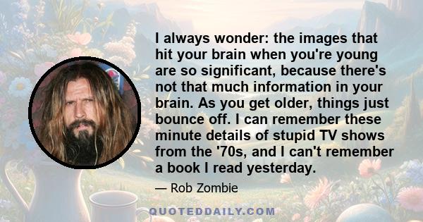 I always wonder: the images that hit your brain when you're young are so significant, because there's not that much information in your brain. As you get older, things just bounce off. I can remember these minute