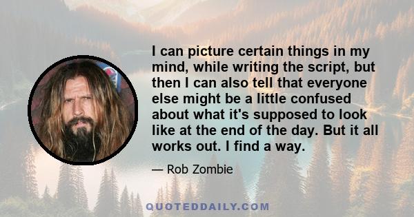 I can picture certain things in my mind, while writing the script, but then I can also tell that everyone else might be a little confused about what it's supposed to look like at the end of the day. But it all works