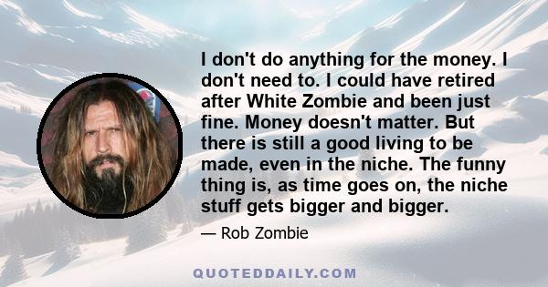 I don't do anything for the money. I don't need to. I could have retired after White Zombie and been just fine. Money doesn't matter. But there is still a good living to be made, even in the niche. The funny thing is,