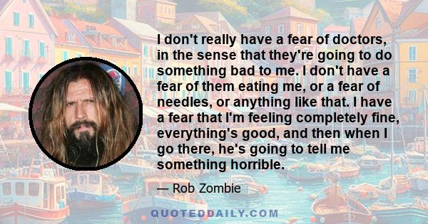 I don't really have a fear of doctors, in the sense that they're going to do something bad to me. I don't have a fear of them eating me, or a fear of needles, or anything like that. I have a fear that I'm feeling