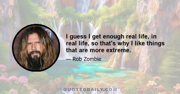 I guess I get enough real life, in real life, so that's why I like things that are more extreme.