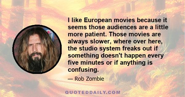 I like European movies because it seems those audiences are a little more patient. Those movies are always slower, where over here, the studio system freaks out if something doesn't happen every five minutes or if