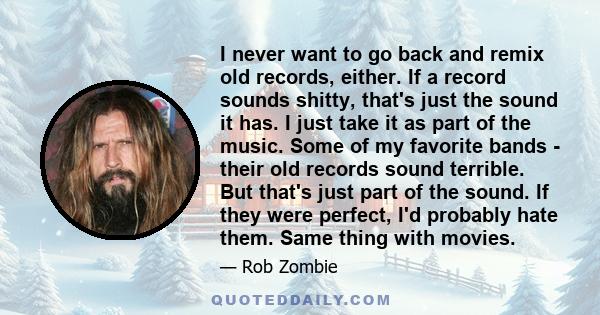 I never want to go back and remix old records, either. If a record sounds shitty, that's just the sound it has. I just take it as part of the music. Some of my favorite bands - their old records sound terrible. But