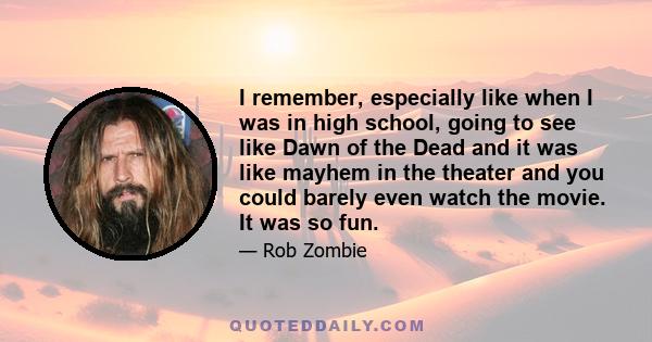 I remember, especially like when I was in high school, going to see like Dawn of the Dead and it was like mayhem in the theater and you could barely even watch the movie. It was so fun.