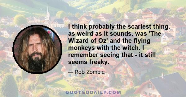 I think probably the scariest thing, as weird as it sounds, was 'The Wizard of Oz' and the flying monkeys with the witch. I remember seeing that - it still seems freaky.