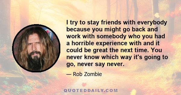 I try to stay friends with everybody because you might go back and work with somebody who you had a horrible experience with and it could be great the next time. You never know which way it's going to go, never say