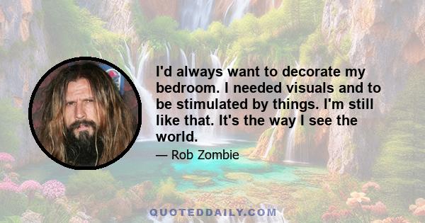 I'd always want to decorate my bedroom. I needed visuals and to be stimulated by things. I'm still like that. It's the way I see the world.