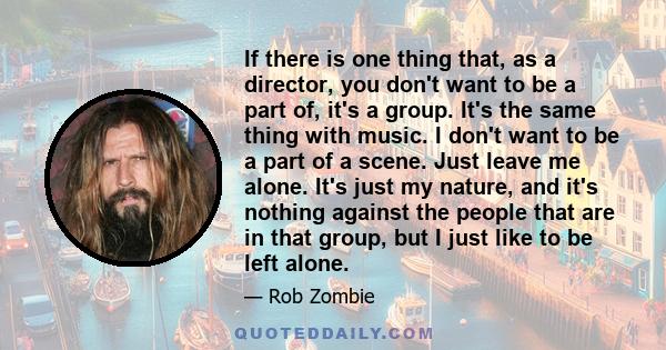 If there is one thing that, as a director, you don't want to be a part of, it's a group. It's the same thing with music. I don't want to be a part of a scene. Just leave me alone. It's just my nature, and it's nothing