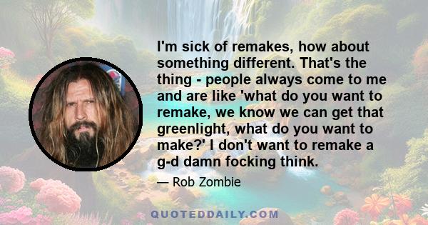 I'm sick of remakes, how about something different. That's the thing - people always come to me and are like 'what do you want to remake, we know we can get that greenlight, what do you want to make?' I don't want to