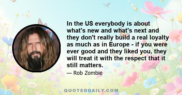 In the US everybody is about what's new and what's next and they don't really build a real loyalty as much as in Europe - if you were ever good and they liked you, they will treat it with the respect that it still