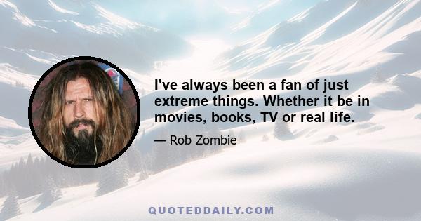 I've always been a fan of just extreme things. Whether it be in movies, books, TV or real life.