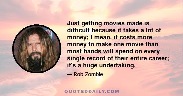 Just getting movies made is difficult because it takes a lot of money; I mean, it costs more money to make one movie than most bands will spend on every single record of their entire career; it's a huge undertaking.