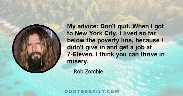 My advice: Don't quit. When I got to New York City, I lived so far below the poverty line, because I didn't give in and get a job at 7-Eleven. I think you can thrive in misery.