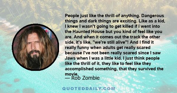 People just like the thrill of anything. Dangerous things and dark things are exciting. Like as a kid, I knew I wasn't going to get killed if I went into the Haunted House but you kind of feel like you are. And when it