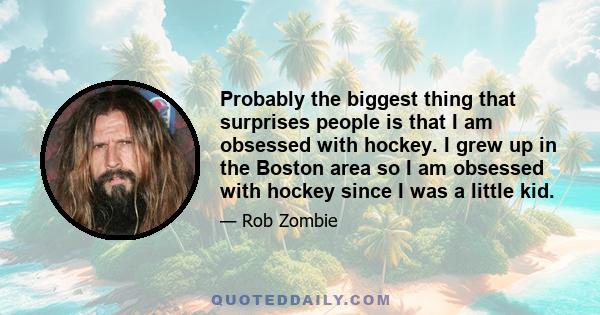 Probably the biggest thing that surprises people is that I am obsessed with hockey. I grew up in the Boston area so I am obsessed with hockey since I was a little kid.