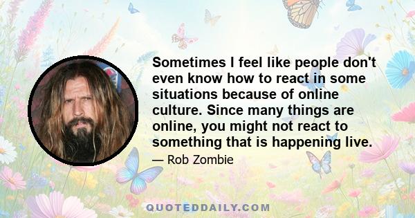 Sometimes I feel like people don't even know how to react in some situations because of online culture. Since many things are online, you might not react to something that is happening live.