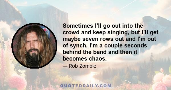 Sometimes I'll go out into the crowd and keep singing, but I'll get maybe seven rows out and I'm out of synch, I'm a couple seconds behind the band and then it becomes chaos.