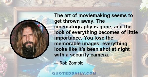 The art of moviemaking seems to get thrown away. The cinematography is gone, and the look of everything becomes of little importance. You lose the memorable images; everything looks like it's been shot at night with a