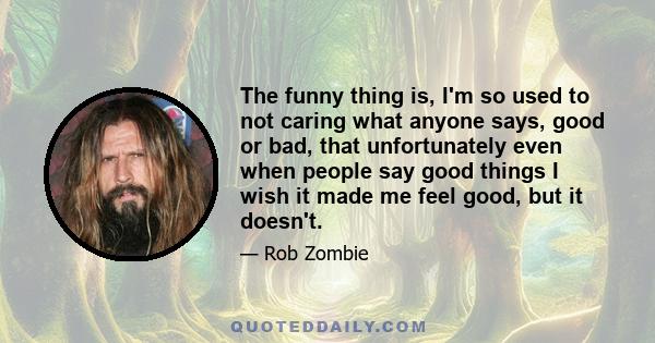 The funny thing is, I'm so used to not caring what anyone says, good or bad, that unfortunately even when people say good things I wish it made me feel good, but it doesn't.