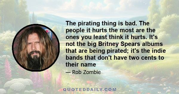 The pirating thing is bad. The people it hurts the most are the ones you least think it hurts. It's not the big Britney Spears albums that are being pirated; it's the indie bands that don't have two cents to their name