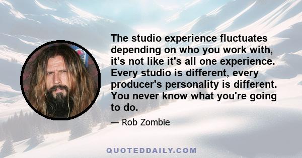 The studio experience fluctuates depending on who you work with, it's not like it's all one experience. Every studio is different, every producer's personality is different. You never know what you're going to do.