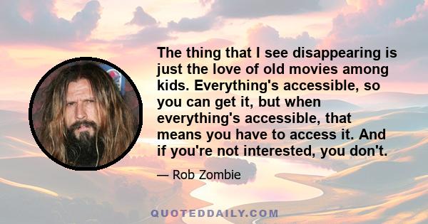 The thing that I see disappearing is just the love of old movies among kids. Everything's accessible, so you can get it, but when everything's accessible, that means you have to access it. And if you're not interested,