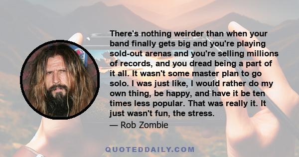 There's nothing weirder than when your band finally gets big and you're playing sold-out arenas and you're selling millions of records, and you dread being a part of it all. It wasn't some master plan to go solo. I was