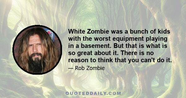 White Zombie was a bunch of kids with the worst equipment playing in a basement. But that is what is so great about it. There is no reason to think that you can't do it.