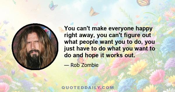 You can't make everyone happy right away, you can't figure out what people want you to do, you just have to do what you want to do and hope it works out.