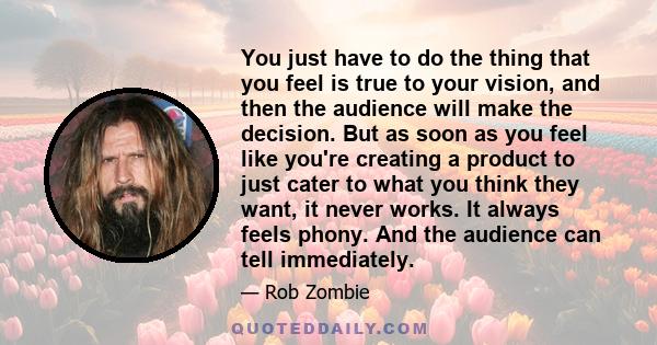 You just have to do the thing that you feel is true to your vision, and then the audience will make the decision. But as soon as you feel like you're creating a product to just cater to what you think they want, it