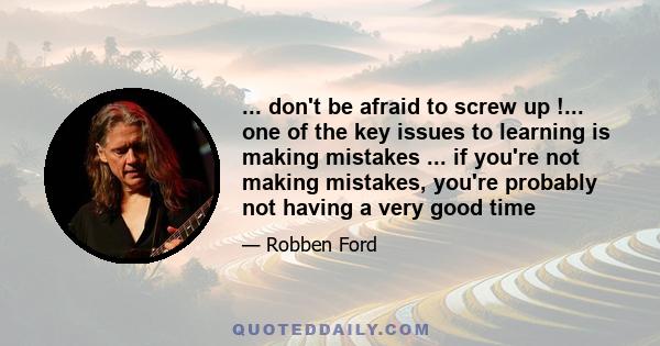 ... don't be afraid to screw up !... one of the key issues to learning is making mistakes ... if you're not making mistakes, you're probably not having a very good time