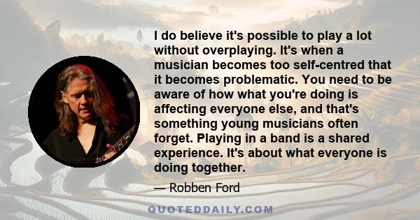 I do believe it's possible to play a lot without overplaying. It's when a musician becomes too self-centred that it becomes problematic. You need to be aware of how what you're doing is affecting everyone else, and