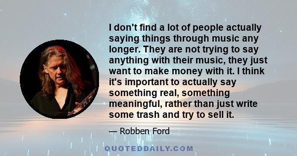 I don't find a lot of people actually saying things through music any longer. They are not trying to say anything with their music, they just want to make money with it. I think it's important to actually say something