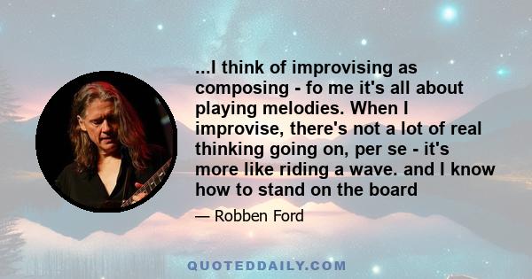 ...I think of improvising as composing - fo me it's all about playing melodies. When I improvise, there's not a lot of real thinking going on, per se - it's more like riding a wave. and I know how to stand on the board